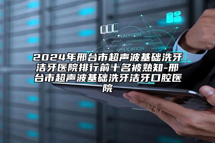 2024年邢台市超声波基础洗牙洁牙医院排行前十名被熟知-邢台市超声波基础洗牙洁牙口腔医院