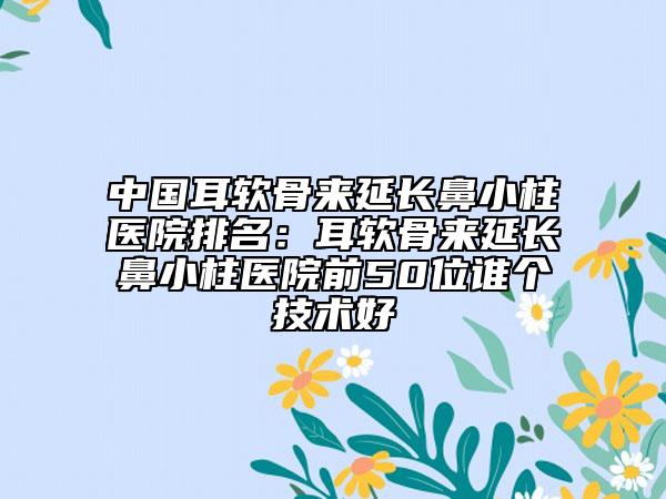 中国耳软骨来延长鼻小柱医院排名：耳软骨来延长鼻小柱医院前50位谁个技术好