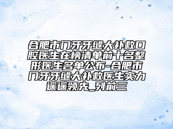 合肥市门牙牙缝大补救口腔医生在榜清单前十名整形医生名单公布-合肥市门牙牙缝大补救医生实力遥遥领先_列前三