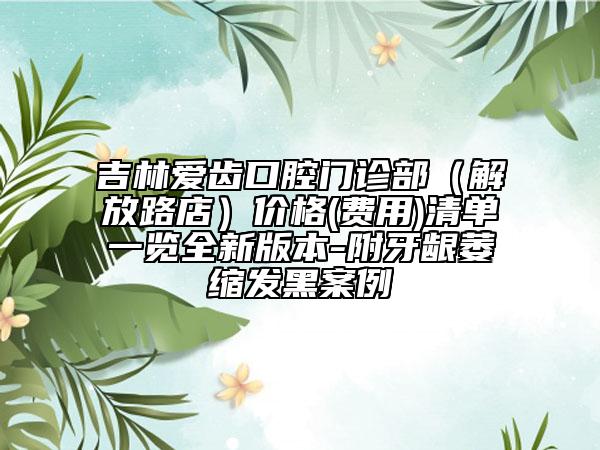 吉林爱齿口腔门诊部（解放路店）价格(费用)清单一览全新版本-附牙龈萎缩发黑案例