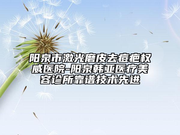 阳泉市激光磨皮去痘疤权威医院-阳泉韩亚医疗美容诊所靠谱技术先进