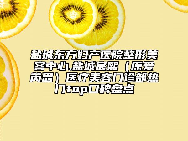 盐城东方妇产医院整形美容中心,盐城宸熙（原爱芮思）医疗美容门诊部热门top口碑盘点