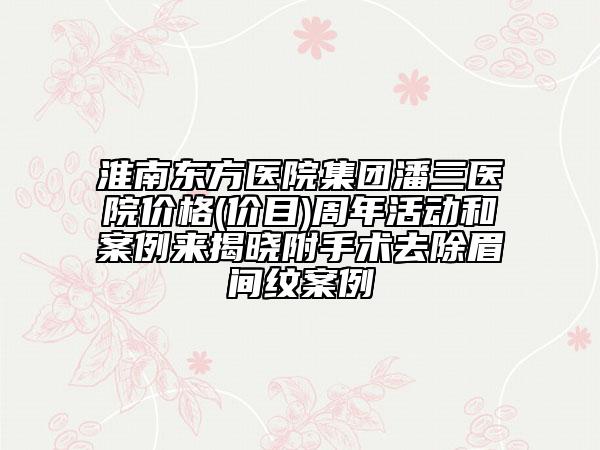 淮南东方医院集团潘三医院价格(价目)周年活动和案例来揭晓附手术去除眉间纹案例