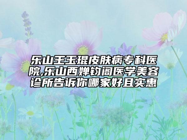 乐山王玉琨皮肤病专科医院,乐山西婵钧阁医学美容诊所告诉你哪家好且实惠