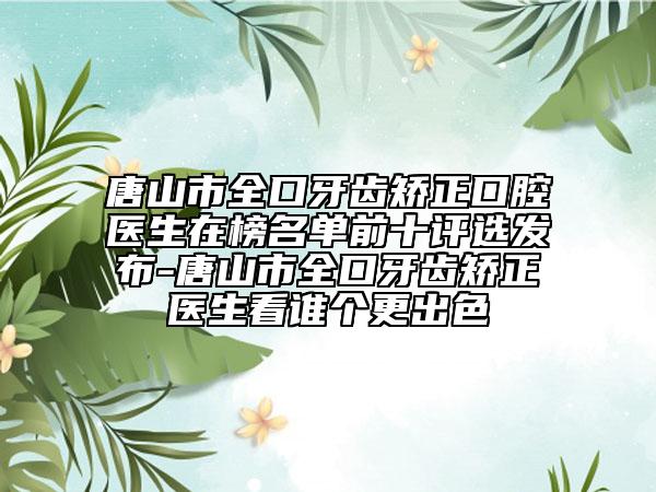 唐山市全口牙齿矫正口腔医生在榜名单前十评选发布-唐山市全口牙齿矫正医生看谁个更出色