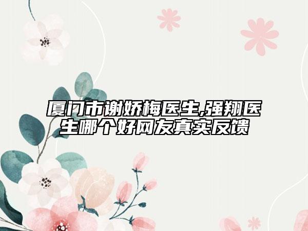 厦门市谢娇梅医生,强翔医生哪个好网友真实反馈