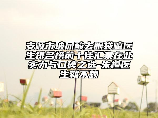 安顺市玻尿酸去眼袋嘛医生排名榜前十佳汇集在此实力与口碑之选-朱檀医生就不赖