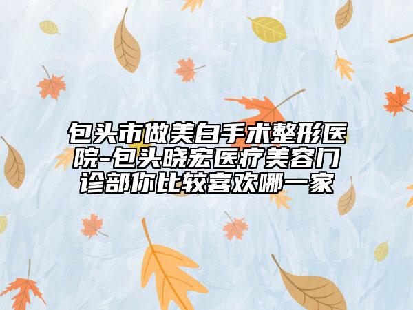 包头市做美白手术整形医院-包头晓宏医疗美容门诊部你比较喜欢哪一家