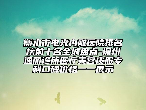 衡水市电光内雕医院排名榜前十名全城盘点-深州逸丽诊所医疗美容皮服专科口碑价格一一展示