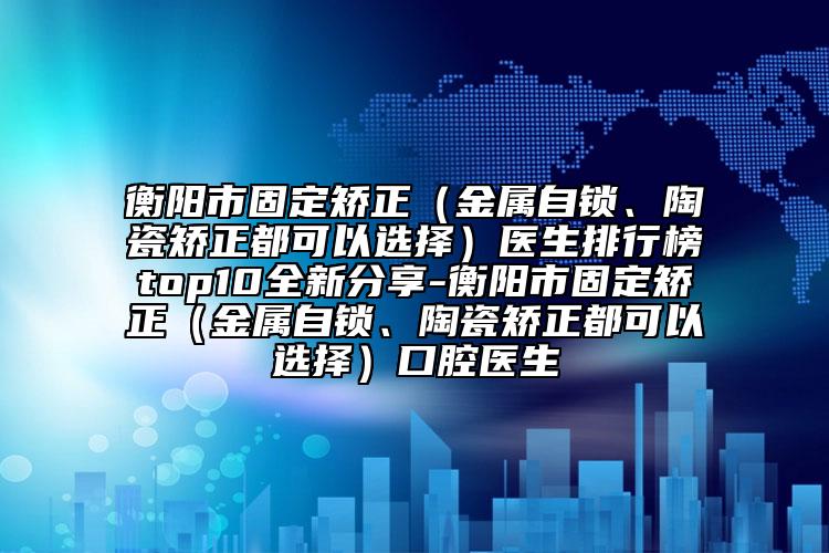 衡阳市固定矫正（金属自锁、陶瓷矫正都可以选择）医生排行榜top10全新分享-衡阳市固定矫正（金属自锁、陶瓷矫正都可以选择）口腔医生