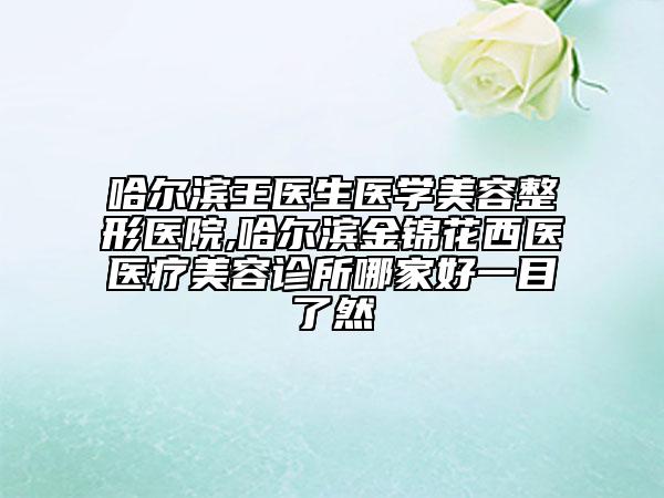 哈尔滨王医生医学美容整形医院,哈尔滨金锦花西医医疗美容诊所哪家好一目了然