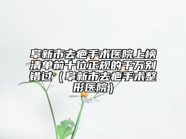 阜新市去疤手术医院上榜清单前十位正规的千万别错过（阜新市去疤手术整形医院）