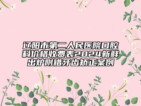 辽阳市第二人民医院口腔科价格收费表2024新鲜出炉附错牙齿矫正案例