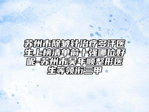 苏州市除皱针治疗多汗医生上榜清单前十强哪位好呢-苏州市吴年顺整形医生等领衔三甲