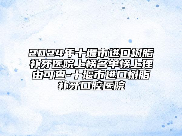 2024年十堰市进口树脂补牙医院上榜名单榜上理由可查-十堰市进口树脂补牙口腔医院