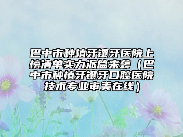 巴中市种植牙镶牙医院上榜清单实力派篇来袭（巴中市种植牙镶牙口腔医院技术专业审美在线）