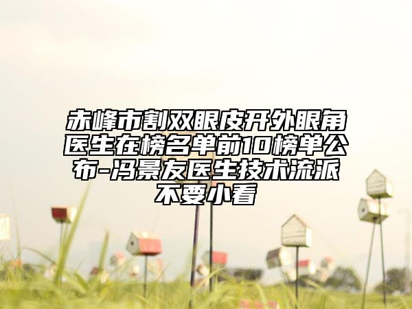 赤峰市割双眼皮开外眼角医生在榜名单前10榜单公布-冯景友医生技术流派不要小看