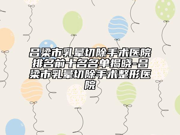 吕梁市乳晕切除手术医院排名前十名名单揭晓-吕梁市乳晕切除手术整形医院