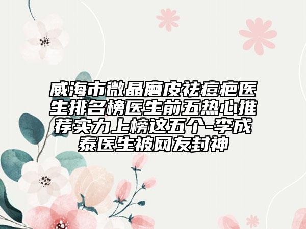 威海市微晶磨皮祛痘疤医生排名榜医生前五热心推荐实力上榜这五个-李成泰医生被网友封神