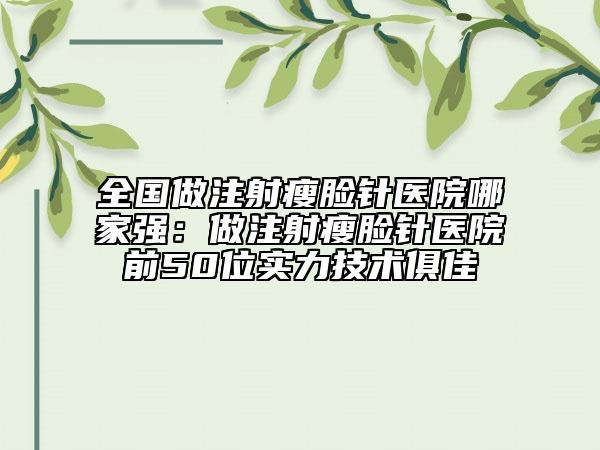 全国做注射瘦脸针医院哪家强：做注射瘦脸针医院前50位实力技术俱佳