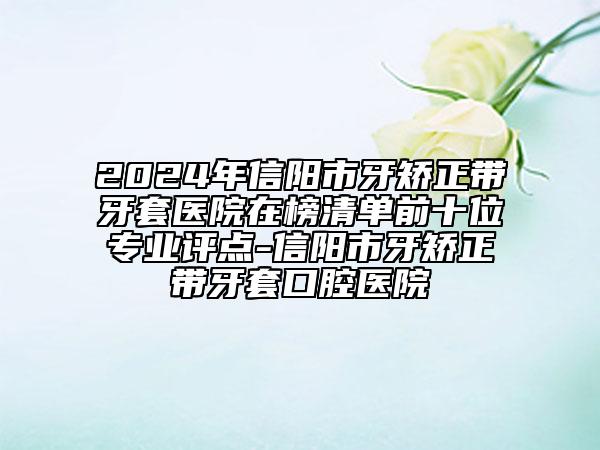 2024年信阳市牙矫正带牙套医院在榜清单前十位专业评点-信阳市牙矫正带牙套口腔医院