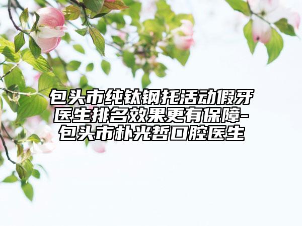 包头市纯钛钢托活动假牙医生排名效果更有保障-包头市朴光哲口腔医生