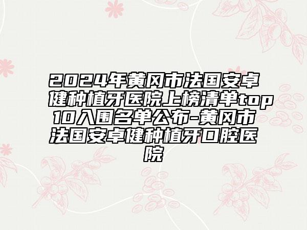 2024年黄冈市法国安卓健种植牙医院上榜清单top10入围名单公布-黄冈市法国安卓健种植牙口腔医院