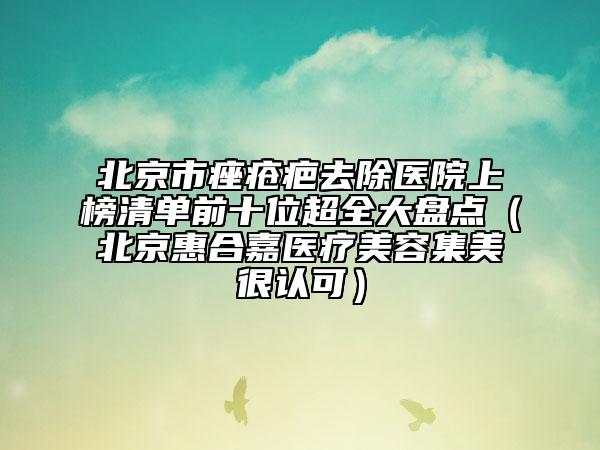 北京市痤疮疤去除医院上榜清单前十位超全大盘点（北京惠合嘉医疗美容集美很认可）