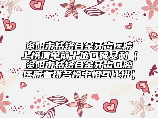 资阳市钴铬合金牙齿医院上榜清单前十位口碑安利（资阳市钴铬合金牙齿口腔医院看排名榜中相互比拼）