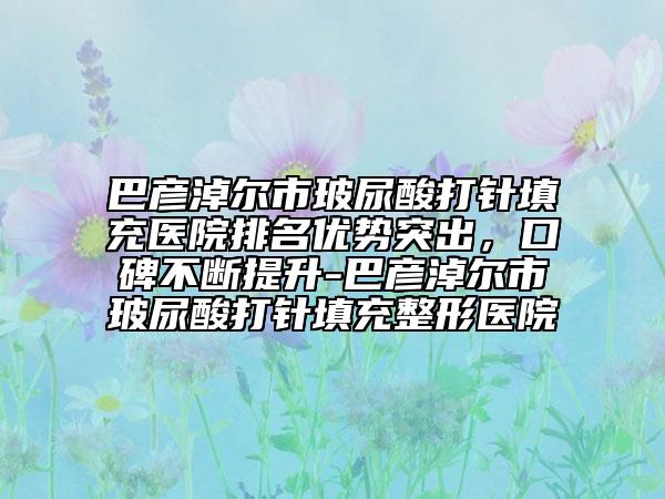 巴彦淖尔市玻尿酸打针填充医院排名优势突出，口碑不断提升-巴彦淖尔市玻尿酸打针填充整形医院