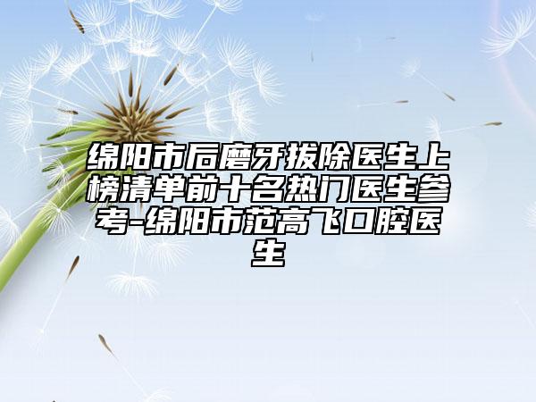 绵阳市后磨牙拔除医生上榜清单前十名热门医生参考-绵阳市范高飞口腔医生