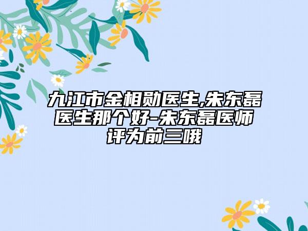 九江市金相勋医生,朱东磊医生那个好-朱东磊医师评为前三哦