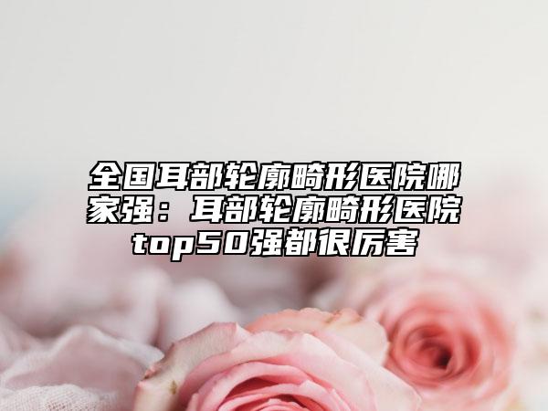 全国耳部轮廓畸形医院哪家强：耳部轮廓畸形医院top50强都很厉害