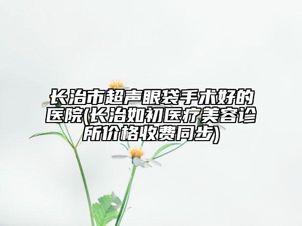 长治市超声眼袋手术好的医院(长治如初医疗美容诊所价格收费同步)