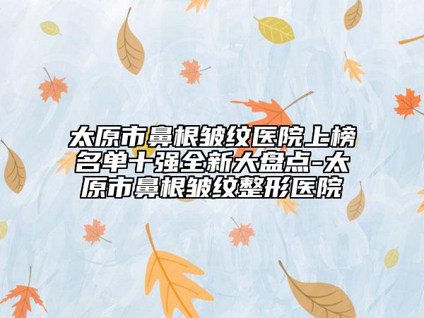 太原市鼻根皱纹医院上榜名单十强全新大盘点-太原市鼻根皱纹整形医院