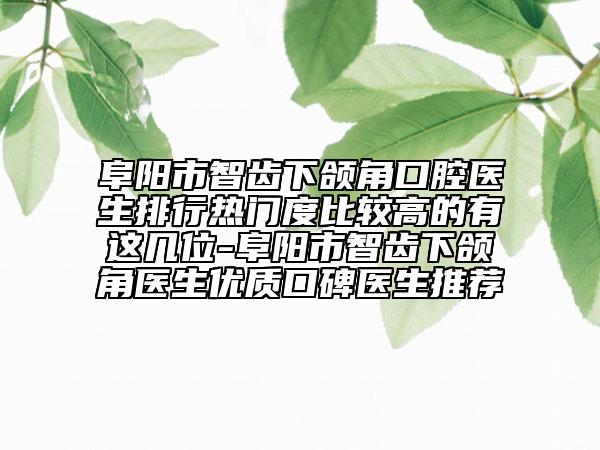 阜阳市智齿下颌角口腔医生排行热门度比较高的有这几位-阜阳市智齿下颌角医生优质口碑医生推荐