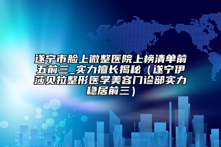 遂宁市脸上微整医院上榜清单前五前三_实力擅长揭秘（遂宁伊莎贝拉整形医学美容门诊部实力稳居前三）