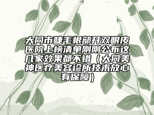 大同市睫毛根部开双眼皮医院上榜清单刚刚公布这几家效果都不错（大同美神医疗美容诊所技术放心有保障）