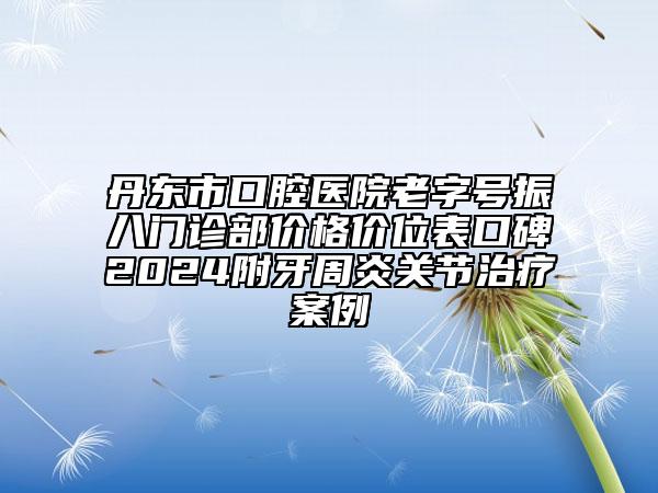 丹东市口腔医院老字号振八门诊部价格价位表口碑2024附牙周炎关节治疗案例