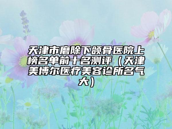 天津市磨除下颌骨医院上榜名单前十名测评（天津美博尔医疗美容诊所名气大）