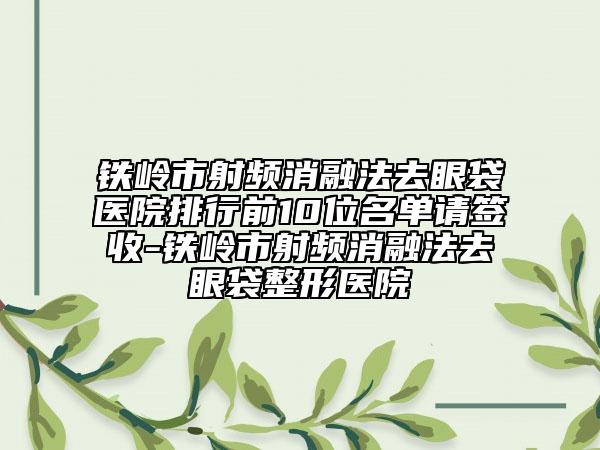 铁岭市射频消融法去眼袋医院排行前10位名单请签收-铁岭市射频消融法去眼袋整形医院