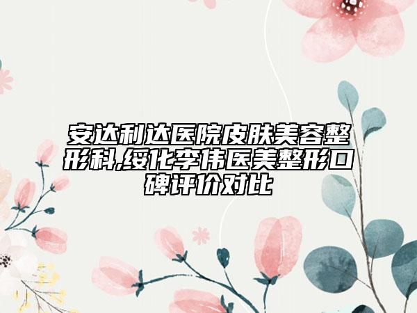 安达利达医院皮肤美容整形科,绥化李伟医美整形口碑评价对比