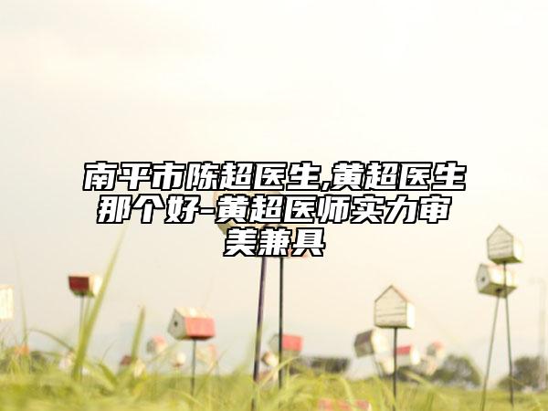 南平市陈超医生,黄超医生那个好-黄超医师实力审美兼具