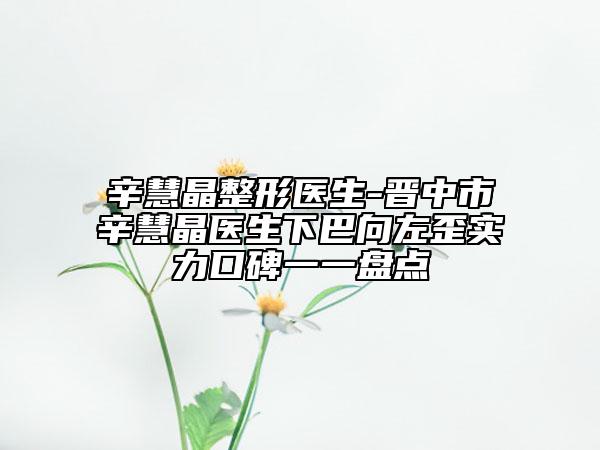 辛慧晶整形医生-晋中市辛慧晶医生下巴向左歪实力口碑一一盘点