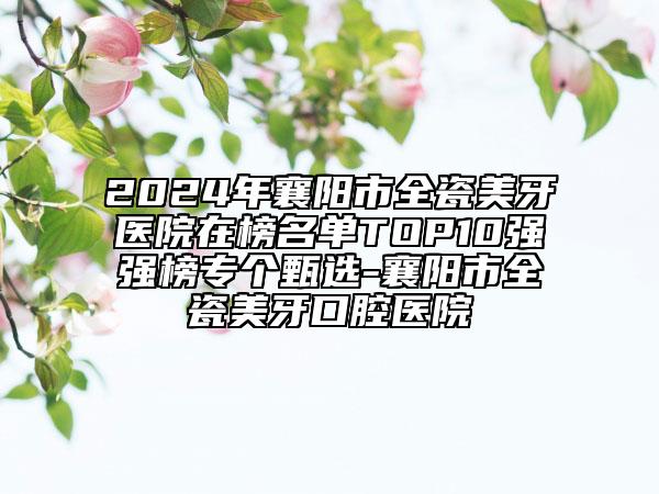 2024年襄阳市全瓷美牙医院在榜名单TOP10强强榜专个甄选-襄阳市全瓷美牙口腔医院