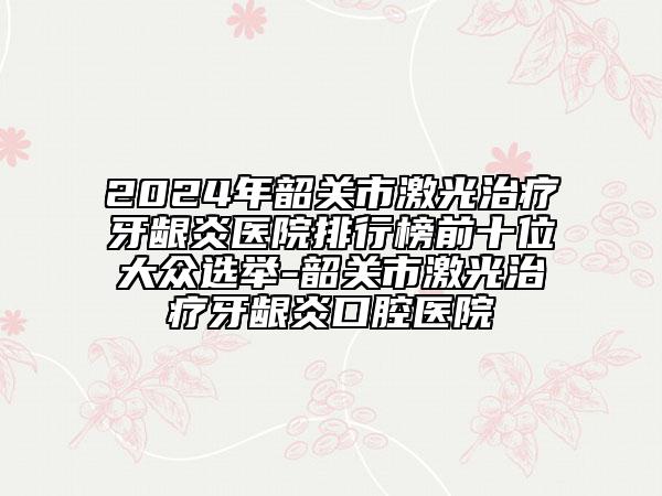 2024年韶关市激光治疗牙龈炎医院排行榜前十位大众选举-韶关市激光治疗牙龈炎口腔医院