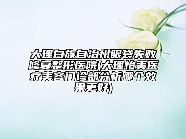 大理白族自治州眼袋失败修复整形医院(大理怡美医疗美容门诊部分析哪个效果更好)