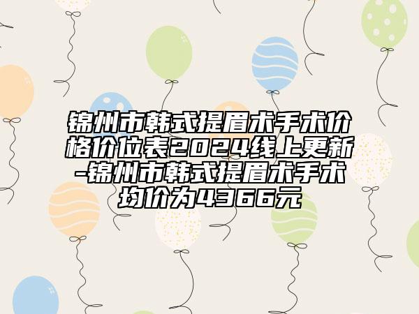 锦州市韩式提眉术手术价格价位表2024线上更新-锦州市韩式提眉术手术均价为4366元