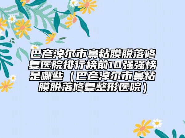 巴彦淖尔市鼻粘膜脱落修复医院排行榜前10强强榜是哪些（巴彦淖尔市鼻粘膜脱落修复整形医院）