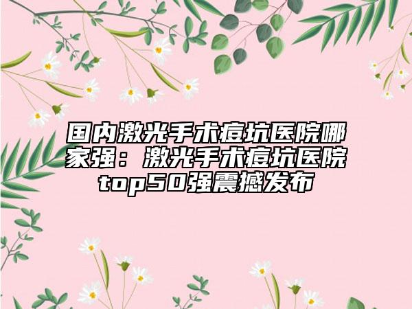 国内激光手术痘坑医院哪家强：激光手术痘坑医院top50强震撼发布